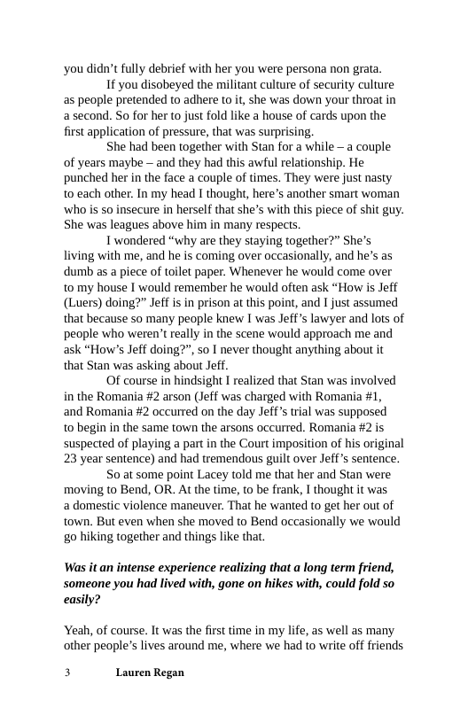 ‘you didn’t fully debrief with her you were persona non grata. 1f you disobeyed the militant culture of security culture as people pretended to adhere to it, she was down your throat in asecond. So for her to just fold like a house of cards upon the first application of pressure, that was surprising.  She had been together with Stan for a while - a couple of years maybe — and they had this awful relationship. He punched her in the face a couple of times. They were just nasty to each other. In my head I thought, here’s another smart woman ‘who is so insecure in herself that she’s with this piece of shit guy. She was leagues above him in many respects.  Twondered “why are they staying together?” She’s living with me, and he is coming over occasionally, and he’s as dumb as a piece of toilet paper. Whenever he would come over to my house I would remember he would often ask “How is Jeff (Luers) doing?” Jeff is in prison at this point, and I just assumed that because so many people knew I was Jeffs lawyer and lots of people who weren’t really in the scene would approach me and ask “How’s Jeff doing?”, so I never thought anything about it that Stan was asking about Jeff.  Of course in hindsight I realized that Stan was involved in the Romania #2 arson (Jeff was charged with Romania #1, and Romania #2 occurred on the day Jeff’s trial was supposed to begin in the same town the arsons occurred. Romania #2 is suspected of playing a part in the Court imposition of his original 23 year sentence) and had tremendous guilt over Jeff s sentence.  So at some point Lacey told me that her and Stan were moving to Bend, OR. At the time, to be frank, I thought it was a domestic violence maneuver. That he wanted to get her out of town. But even when she moved to Bend occasionally we would g0 hiking together and things like that.  Was it an intense experience realizing that a long term friend, someone you had lived with, gone on hikes with, could fold so easily?  Yeah, of course. It was the first time in my life, as well as many other people’s lives around me, where we had to write off friends  3 Lauren Regan 